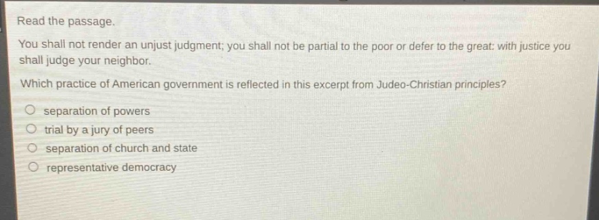 read the passage. you shall not render an unjust judgment; you shall not be partial to the poor or defer to the great: with justice you shall judge your neighbor. which practice of american government is reflected in this excerpt from judeo - christian principles? separation of powers trial by a jury of peers separation of church and state representative democracy