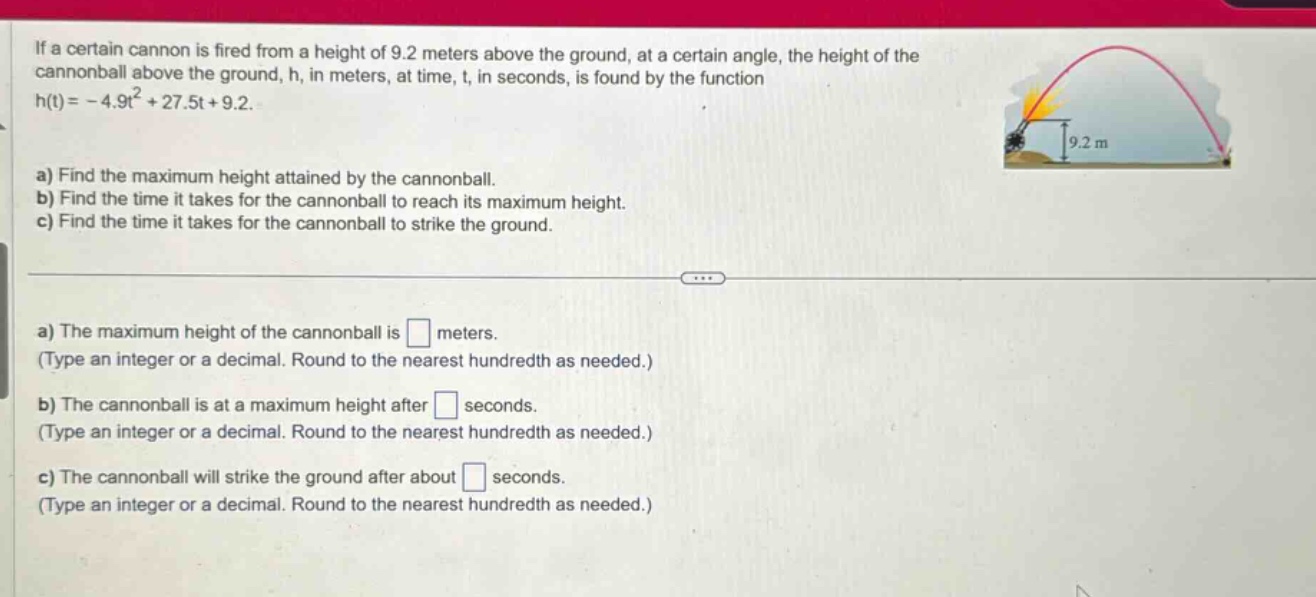 if a certain cannon is fired from a height of 9.2 meters above the ground, at a certain angle, the height of the cannonball above the ground, h, in meters, at time, t, in seconds, is found by the function h(t)= - 4.9t² + 27.5t + 9.2. a) find the maximum height attained by the cannonball. b) find the time it takes for the cannonball to reach its maximum height. c) find the time it takes for the cannonball to strike the ground. a) the maximum height of the cannonball is meters. (type an integer or a decimal. round to the nearest hundredth as needed.) b) the cannonball is at a maximum height after seconds. (type an integer or a decimal. round to the nearest hundredth as needed.) c) the cannonball will strike the ground after about seconds. (type an integer or a decimal. round to the nearest hundredth as needed.)