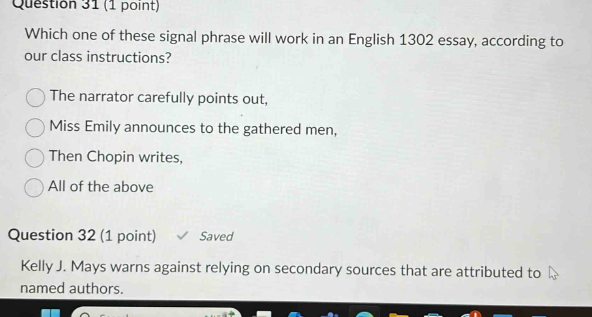question 31 (1 point) which one of these signal phrase will work in an english 1302 essay, according to our class instructions? the narrator carefully points out, miss emily announces to the gathered men, then chopin writes, all of the above question 32 (1 point) saved kelly j. mays warns against relying on secondary sources that are attributed to named authors.