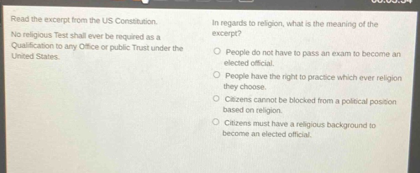 read the excerpt from the us constitution. no religious test shall ever be required as a qualification to any office or public trust under the united states. in regards to religion, what is the meaning of the excerpt? people do not have to pass an exam to become an elected official. people have the right to practice which ever religion they choose. citizens cannot be blocked from a political position based on religion. citizens must have a religious background to become an elected official.