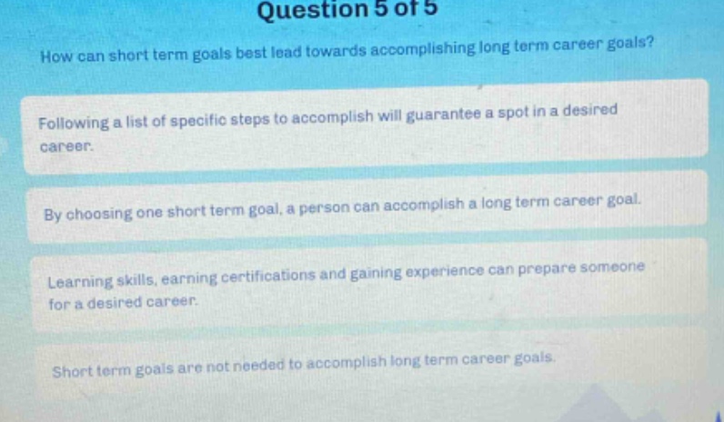 question 5 of 5\nhow can short term goals best lead towards accomplishing long term career goals?\nfollowing a list of specific steps to accomplish will guarantee a spot in a desired career.\nby choosing one short term goal, a person can accomplish a long term career goal.\nlearning skills, earning certifications and gaining experience can prepare someone for a desired career.\nshort term goals are not needed to accomplish long term career goals.
