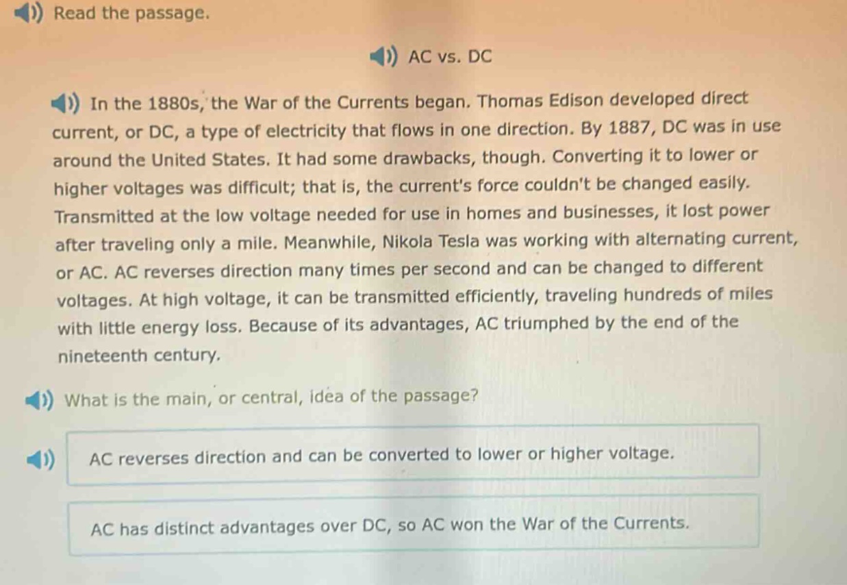 read the passage. ac vs. dc in the 1880s, the war of the currents began. thomas edison developed direct current, or dc, a type of electricity that flows in one direction. by 1887, dc was in use around the united states. it had some drawbacks, though. converting it to lower or higher voltages was difficult; that is, the currents force couldnt be changed easily. transmitted at the low voltage needed for use in homes and businesses, it lost power after traveling only a mile. meanwhile, nikola tesla was working with alternating current, or ac. ac reverses direction many times per second and can be changed to different voltages. at high voltage, it can be transmitted efficiently, traveling hundreds of miles with little energy loss. because of its advantages, ac triumphed by the end of the nineteenth century. what is the main, or central, idea of the passage? ac reverses direction and can be converted to lower or higher voltage. ac has distinct advantages over dc, so ac won the war of the currents.