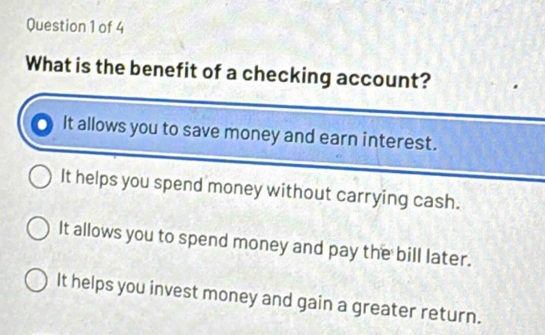question 1 of 4 what is the benefit of a checking account? it allows you to save money and earn interest. it helps you spend money without carrying cash. it allows you to spend money and pay the bill later. it helps you invest money and gain a greater return.