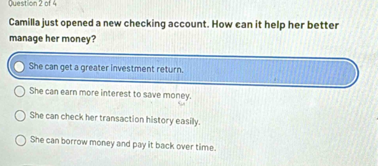 question 2 of 4\ncamilla just opened a new checking account. how can it help her better manage her money?\nshe can get a greater investment return.\nshe can earn more interest to save money.\nshe can check her transaction history easily.\nshe can borrow money and pay it back over time.