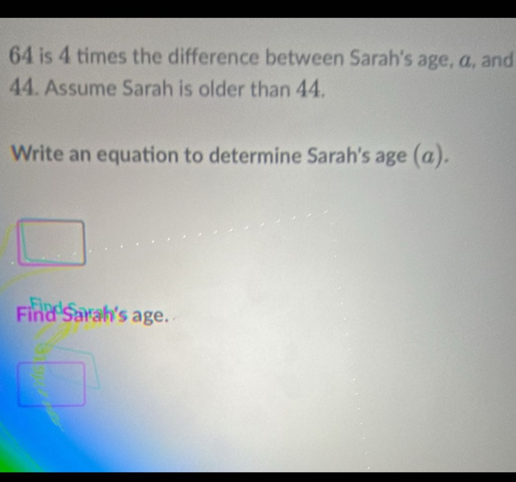 64 is 4 times the difference between sarahs age, a, and 44. assume sarah is older than 44. write an equation to determine sarahs age (a). find sarahs age.