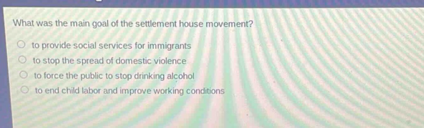 what was the main goal of the settlement house movement?\n to provide social services for immigrants\n to stop the spread of domestic violence\n to force the public to stop drinking alcohol\n to end child labor and improve working conditions