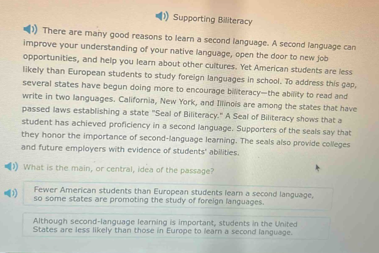 supporting biliteracy\nthere are many good reasons to learn a second language. a second language can improve your understanding of your native language, open the door to new job opportunities, and help you learn about other cultures. yet american students are less likely than european students to study foreign languages in school. to address this gap, several states have begun doing more to encourage biliteracy—the ability to read and write in two languages. california, new york, and illinois are among the states that have passed laws establishing a state \seal of biliteracy.\ a seal of biliteracy shows that a student has achieved proficiency in a second language. supporters of the seals say that they honor the importance of second - language learning. the seals also provide colleges and future employers with evidence of students abilities.\nwhat is the main, or central, idea of the passage?\nfewer american students than european students learn a second language, so some states are promoting the study of foreign languages.\nalthough second - language learning is important, students in the united states are less likely than those in europe to learn a second language.