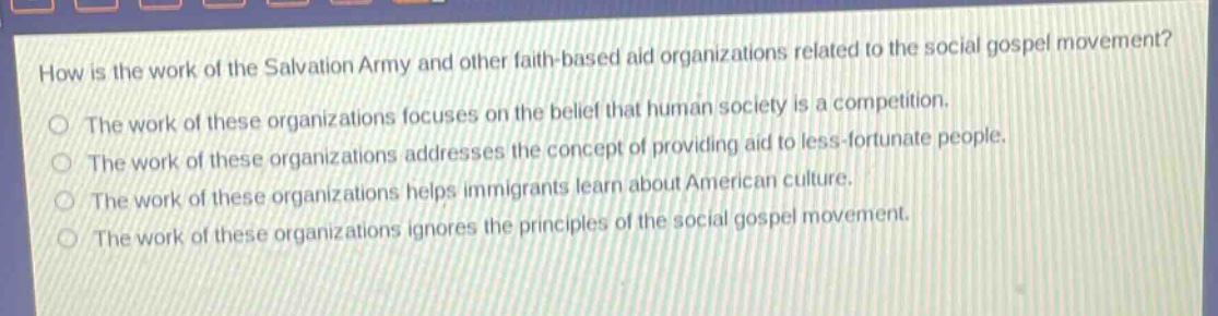 how is the work of the salvation army and other faith - based aid organizations related to the social gospel movement?\nthe work of these organizations focuses on the belief that human society is a competition.\nthe work of these organizations addresses the concept of providing aid to less - fortunate people.\nthe work of these organizations helps immigrants learn about american culture.\nthe work of these organizations ignores the principles of the social gospel movement.