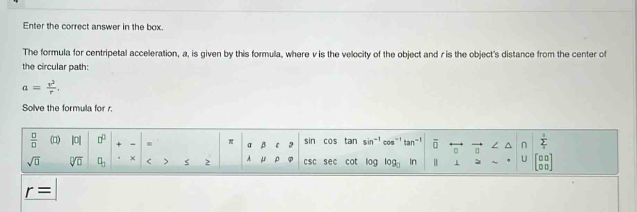 enter the correct answer in the box. the formula for centripetal acceleration, a, is given by this formula, where v is the velocity of the object and r is the objects distance from the center of the circular path: a = v²/r. solve the formula for r. r =
