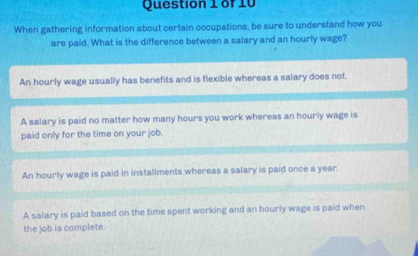 question 1 of 10\nwhen gathering information about certain occupations, be sure to understand how you are paid. what is the difference between a salary and an hourly wage?\nan hourly wage usually has benefits and is flexible whereas a salary does not.\na salary is paid no matter how many hours you work whereas an hourly wage is paid only for the time on your job.\nan hourly wage is paid in installments whereas a salary is paid once a year.\na salary is paid based on the time spent working and an hourly wage is paid when the job is complete.