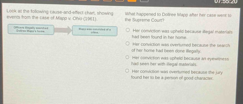 look at the following cause - and - effect chart, showing events from the case of mapp v. ohio (1961). what happened to dollree mapp after her case went to the supreme court? officers illegally searched dollree mapps home. mapp was convicted of a crime. her conviction was upheld because illegal materials had been found in her home. her conviction was overturned because the search of her home had been done illegally. her conviction was upheld because an eyewitness had seen her with illegal materials. her conviction was overturned because the jury found her to be a person of good character.