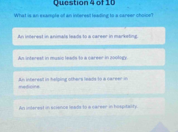 question 4 of 10\nwhat is an example of an interest leading to a career choice?\nan interest in animals leads to a career in marketing.\nan interest in music leads to a career in zoology.\nan interest in helping others leads to a career in medicine.\nan interest in science leads to a career in hospitality.