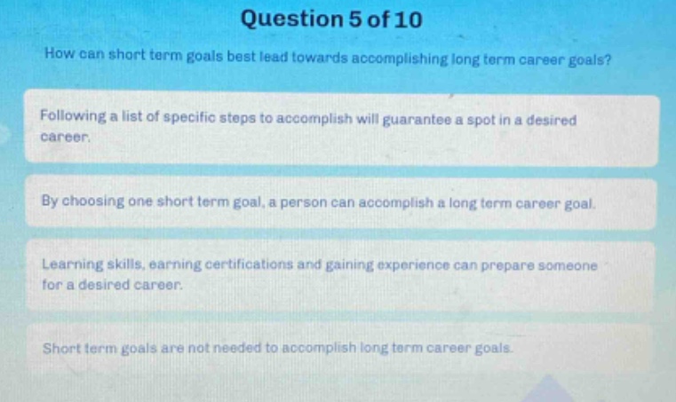 question 5 of 10\nhow can short term goals best lead towards accomplishing long term career goals?\nfollowing a list of specific steps to accomplish will guarantee a spot in a desired career.\nby choosing one short term goal, a person can accomplish a long term career goal.\nlearning skills, earning certifications and gaining experience can prepare someone for a desired career.\nshort term goals are not needed to accomplish long term career goals.
