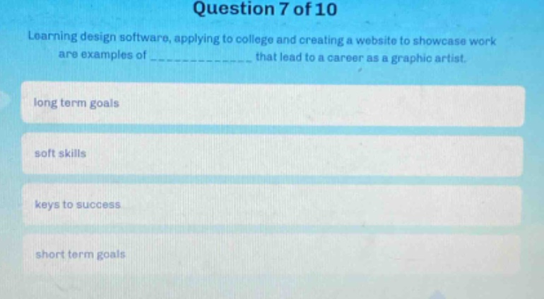 question 7 of 10\nlearning design software, applying to college and creating a website to showcase work are examples of ______________ that lead to a career as a graphic artist.\nlong term goals\nsoft skills\nkeys to success\nshort term goals