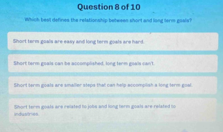 question 8 of 10\nwhich best defines the relationship between short and long term goals?\nshort term goals are easy and long term goals are hard.\nshort term goals can be accomplished, long term goals cant.\nshort term goals are smaller steps that can help accomplish a long term goal.\nshort term goals are related to jobs and long term goals are related to industries.
