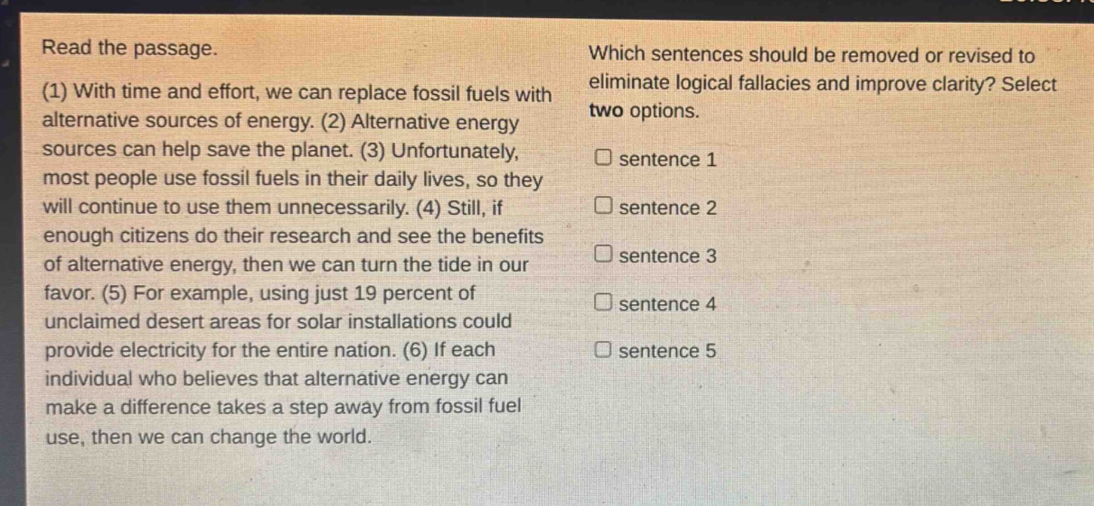 read the passage. (1) with time and effort, we can replace fossil fuels with alternative sources of energy. (2) alternative energy sources can help save the planet. (3) unfortunately, most people use fossil fuels in their daily lives, so they will continue to use them unnecessarily. (4) still, if enough citizens do their research and see the benefits of alternative energy, then we can turn the tide in our favor. (5) for example, using just 19 percent of unclaimed desert areas for solar installations could provide electricity for the entire nation. (6) if each individual who believes that alternative energy can make a difference takes a step away from fossil fuel use, then we can change the world. which sentences should be removed or revised to eliminate logical fallacies and improve clarity? select two options. sentence 1 sentence 2 sentence 3 sentence 4 sentence 5