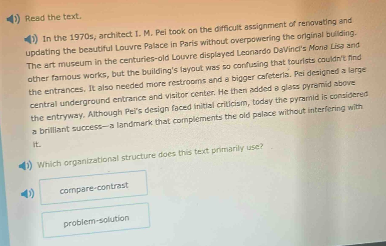 read the text. in the 1970s, architect i. m. pei took on the difficult assignment of renovating and updating the beautiful louvre palace in paris without overpowering the original building. the art museum in the centuries - old louvre displayed leonardo davincis mona lisa and other famous works, but the buildings layout was so confusing that tourists couldnt find the entrances. it also needed more restrooms and a bigger cafeteria. pei designed a large central underground entrance and visitor center. he then added a glass pyramid above the entryway. although peis design faced initial criticism, today the pyramid is considered a brilliant success - a landmark that complements the old palace without interfering with it. which organizational structure does this text primarily use? compare - contrast problem - solution