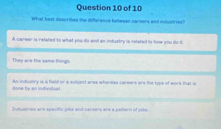 question 10 of 10\nwhat best describes the difference between careers and industries?\na career is related to what you do and an industry is related to how you do it.\nthey are the same things.\nan industry is a field or a subject area whereas careers are the type of work that is done by an individual.\nindustries are specific jobs and careers are a pattern of jobs.