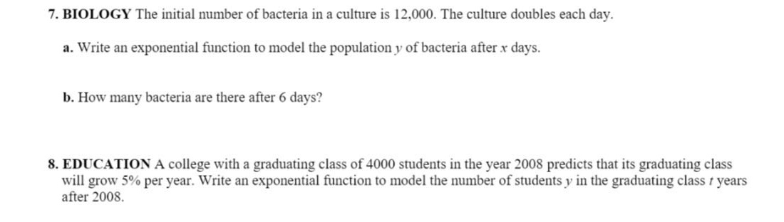 7. biology the initial number of bacteria in a culture is 12,000. the culture doubles each day. a. write an exponential function to model the population y of bacteria after x days. b. how many bacteria are there after 6 days? 8. education a college with a graduating class of 4000 students in the year 2008 predicts that its graduating class will grow 5% per year. write an exponential function to model the number of students y in the graduating class t years after 2008.