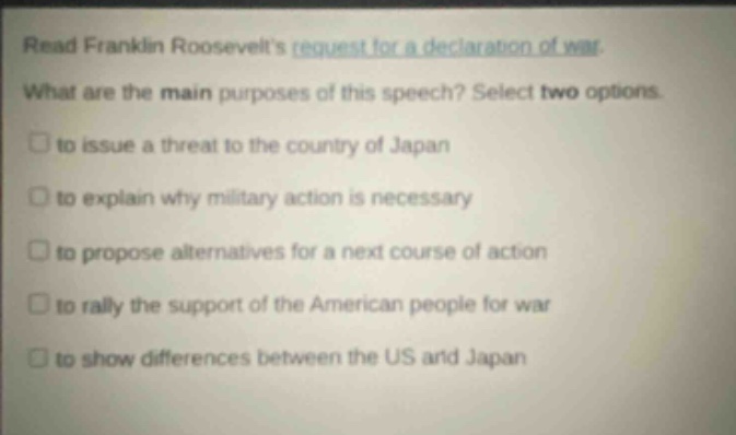read franklin roosevelts request for a declaration of war. what are the main purposes of this speech? select two options. to issue a threat to the country of japan to explain why military action is necessary to propose alternatives for a next course of action to rally the support of the american people for war to show differences between the us and japan