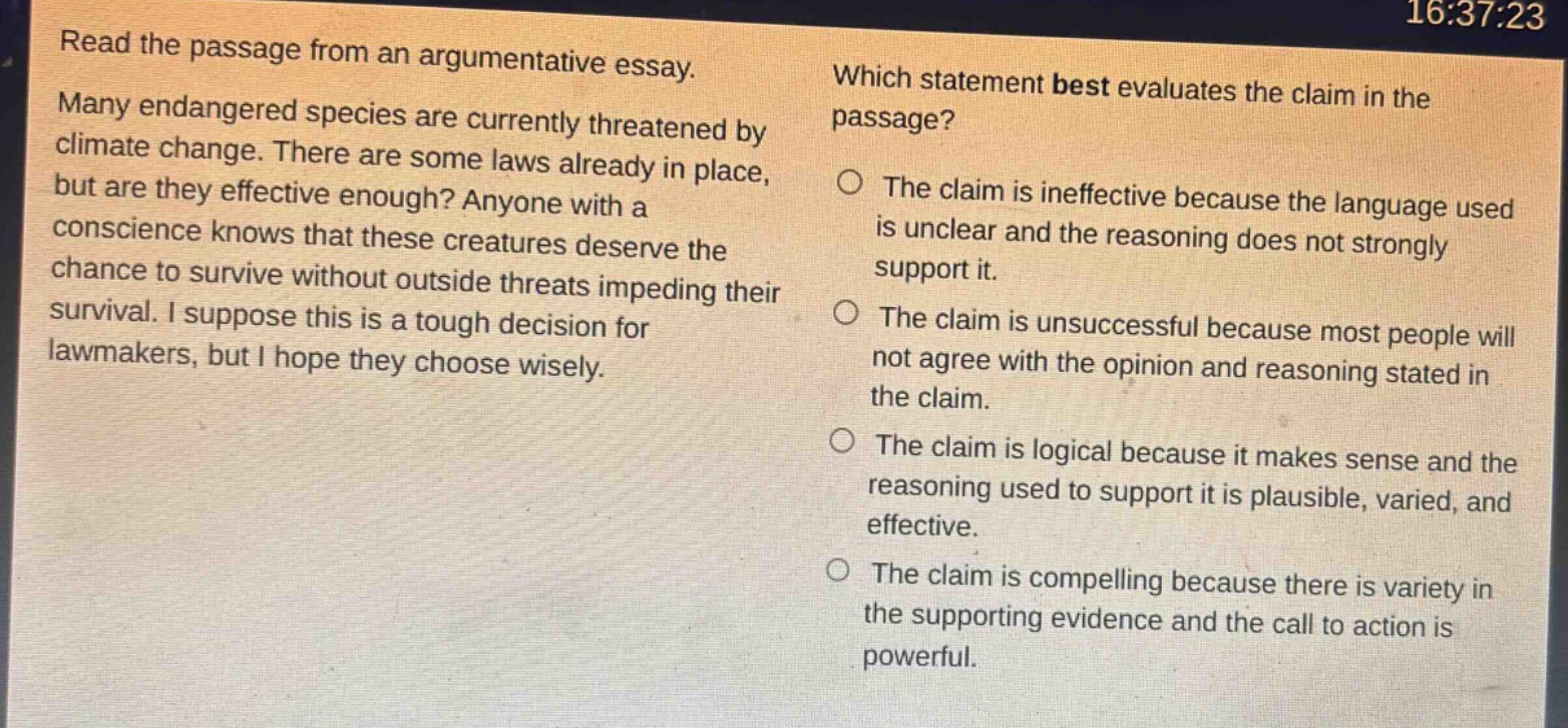 read the passage from an argumentative essay. many endangered species are currently threatened by climate change. there are some laws already in place, but are they effective enough? anyone with a conscience knows that these creatures deserve the chance to survive without outside threats impeding their survival. i suppose this is a tough decision for lawmakers, but i hope they choose wisely. which statement best evaluates the claim in the passage? the claim is ineffective because the language used is unclear and the reasoning does not strongly support it. the claim is unsuccessful because most people will not agree with the opinion and reasoning stated in the claim. the claim is logical because it makes sense and the reasoning used to support it is plausible, varied, and effective. the claim is compelling because there is variety in the supporting evidence and the call to action is powerful.