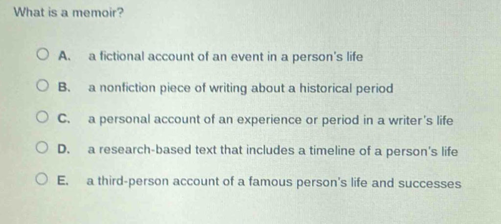 what is a memoir?\no a. a fictional account of an event in a persons life\no b. a nonfiction piece of writing about a historical period\no c. a personal account of an experience or period in a writers life\no d. a research - based text that includes a timeline of a persons life\no e. a third - person account of a famous persons life and successes