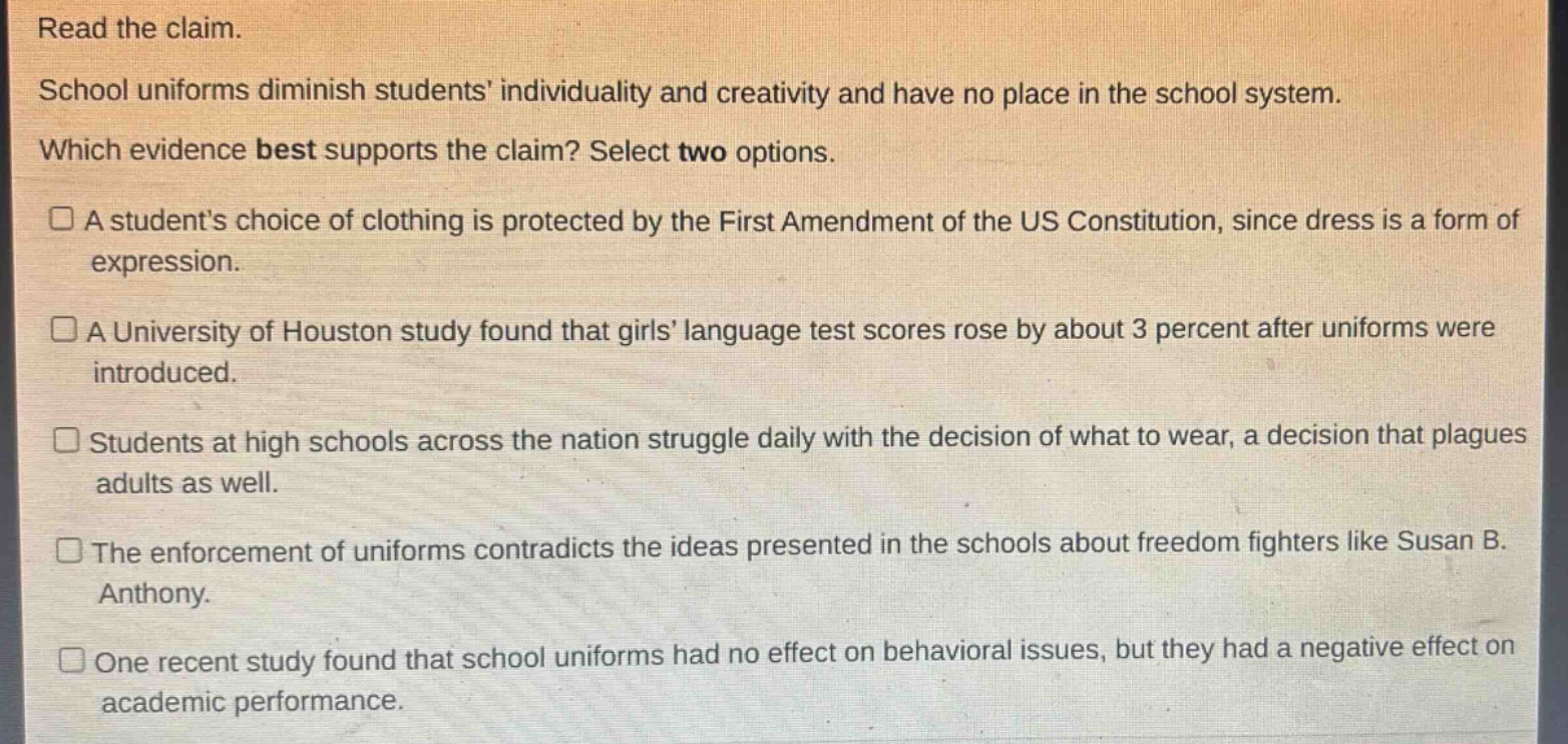 read the claim. school uniforms diminish students individuality and creativity and have no place in the school system. which evidence best supports the claim? select two options. a students choice of clothing is protected by the first amendment of the us constitution, since dress is a form of expression. a university of houston study found that girls language test scores rose by about 3 percent after uniforms were introduced. students at high schools across the nation struggle daily with the decision of what to wear, a decision that plagues adults as well. the enforcement of uniforms contradicts the ideas presented in the schools about freedom fighters like susan b. anthony. one recent study found that school uniforms had no effect on behavioral issues, but they had a negative effect on academic performance.