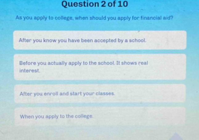 question 2 of 10 as you apply to college, when should you apply for financial aid? after you know you have been accepted by a school. before you actually apply to the school. it shows real interest. after you enroll and start your classes. when you apply to the college.