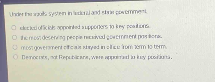 under the spoils system in federal and state government, elected officials appointed supporters to key positions. the most deserving people received government positions. most government officials stayed in office from term to term. democrats, not republicans, were appointed to key positions.
