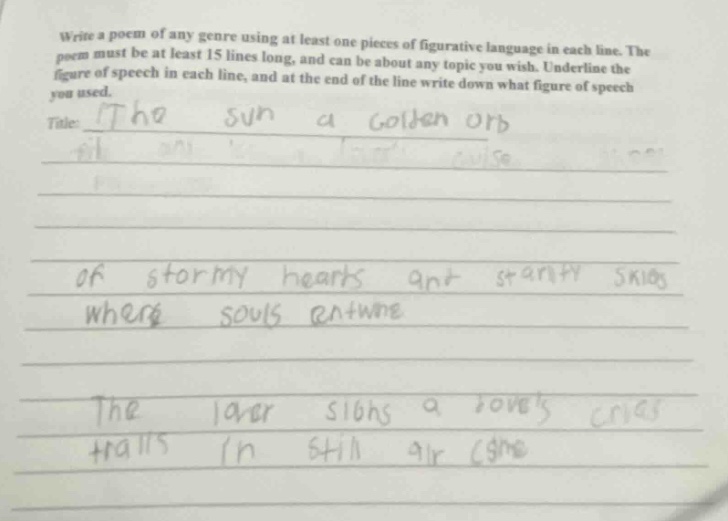 write a poem of any genre using at least one piece of figurative language in each line. the poem must be at least 15 lines long, and can be about any topic you wish. underline the figure of speech in each line, and at the end of the line write down what figure of speech you used. title: the sun a golden orb of stormy hearts and starry skies where souls entwine the laver sighs a loves cries trails in still air (simile)