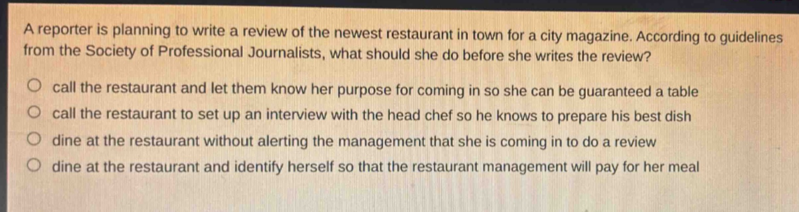 a reporter is planning to write a review of the newest restaurant in town for a city magazine. according to guidelines from the society of professional journalists, what should she do before she writes the review? call the restaurant and let them know her purpose for coming in so she can be guaranteed a table call the restaurant to set up an interview with the head chef so he knows to prepare his best dish dine at the restaurant without alerting the management that she is coming in to do a review dine at the restaurant and identify herself so that the restaurant management will pay for her meal