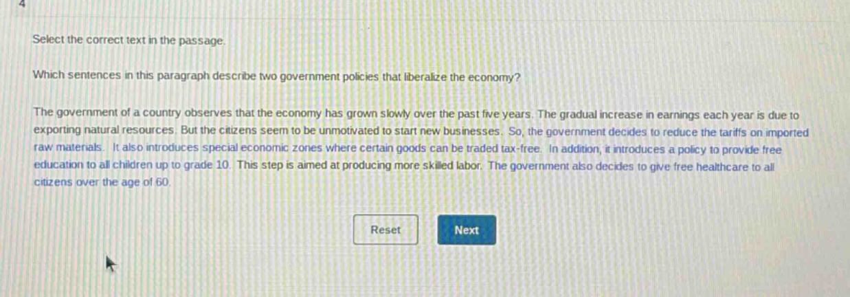 select the correct text in the passage. which sentences in this paragraph describe two government policies that liberalize the economy? the government of a country observes that the economy has grown slowly over the past five years. the gradual increase in earnings each year is due to exporting natural resources. but the citizens seem to be unmotivated to start new businesses. so, the government decides to reduce the tariffs on imported raw materials. it also introduces special economic zones where certain goods can be traded tax - free. in addition, it introduces a policy to provide free education to all children up to grade 10. this step is aimed at producing more skilled labor. the government also decides to give free healthcare to all citizens over the age of 60.