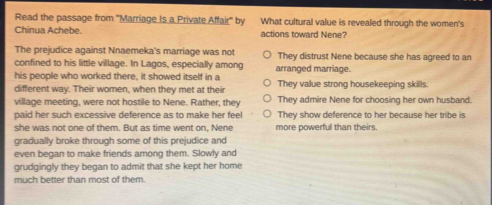 read the passage from \marriage is a private affair\ by chinua achebe. the prejudice against nnaemekas marriage was not confined to his little village. in lagos, especially among his people who worked there, it showed itself in a different way. their women, when they met at their village meeting, were not hostile to nene. rather, they paid her such excessive deference as to make her feel she was not one of them. but as time went on, nene gradually broke through some of this prejudice and even began to make friends among them. slowly and grudgingly they began to admit that she kept her home much better than most of them. what cultural value is revealed through the womens actions toward nene? they distrust nene because she has agreed to an arranged marriage. they value strong housekeeping skills. they admire nene for choosing her own husband. they show deference to her because her tribe is more powerful than theirs.