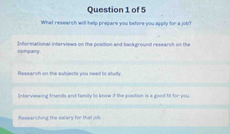 question 1 of 5\nwhat research will help prepare you before you apply for a job?\ninformational interviews on the position and background research on the company.\nresearch on the subjects you need to study.\ninterviewing friends and family to know if the position is a good fit for you.\nresearching the salary for that job.