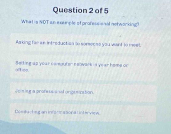question 2 of 5\nwhat is not an example of professional networking?\nasking for an introduction to someone you want to meet.\nsetting up your computer network in your home or office.\njoining a professional organization.\nconducting an informational interview.