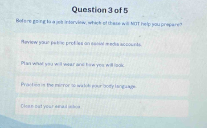 question 3 of 5\nbefore going to a job interview, which of these will not help you prepare?\nreview your public profiles on social media accounts.\nplan what you will wear and how you will look.\npractice in the mirror to watch your body language.\nclean out your email inbox.