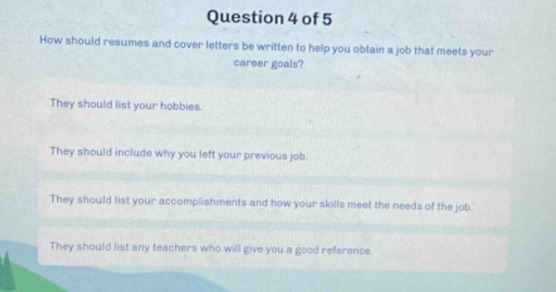question 4 of 5\nhow should resumes and cover letters be written to help you obtain a job that meets your career goals?\nthey should list your hobbies.\nthey should include why you left your previous job.\nthey should list your accomplishments and how your skills meet the needs of the job.\nthey should list any teachers who will give you a good reference.