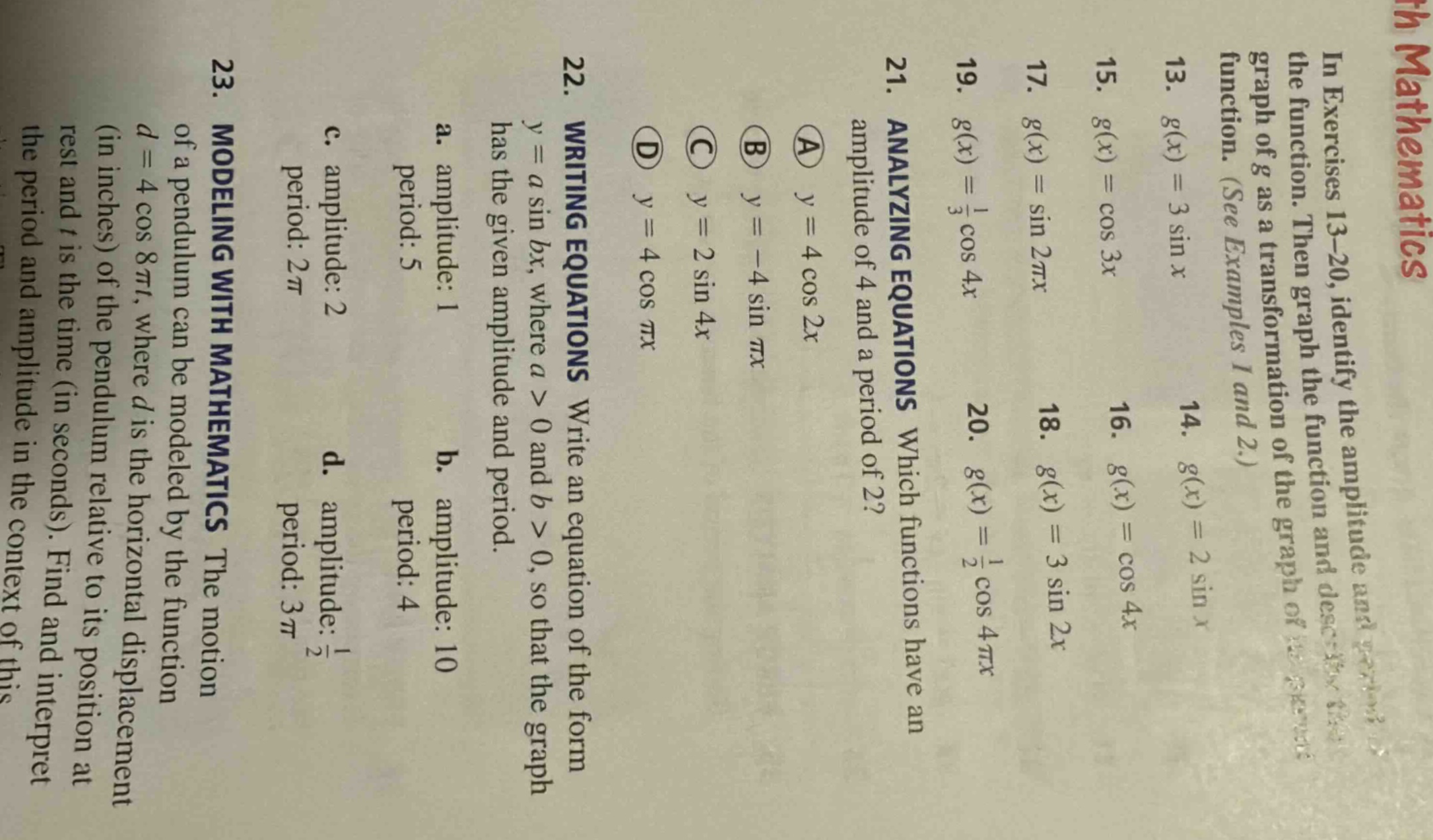 in exercises 13 - 20, identify the amplitude and period of the function. then graph the function and describe the graph of g as a transformation of the graph of the function. (see examples 1 and 2.) 13. g(x)=3sinx 14. g(x)=2sinx 15. g(x)=cos3x 16. g(x)=cos4x 17. g(x)=sin2πx 18. g(x)=3sin2x 19. g(x)=1/3cos4x 20. g(x)=1/2cos4πx 21. analyzing equations which functions have an amplitude of 4 and a period of 2? a y = 4cos2x b y=-4sinπx c y = 2sin4x d y = 4cosπx 22. writing equations write an equation of the form y = asinbx, where a > 0 and b > 0, so that the graph has the given amplitude and period. a. amplitude: 1 period: 5 b. amplitude: 10 period: 4 c. amplitude: 2 period: 2π d. amplitude: 1/2 period: 3π 23. modeling with mathematics the motion of a pendulum can be modeled by the function d = 4cos8πt, where d is the horizontal displacement (in inches) of the pendulum relative to its position at rest and t is the time (in seconds). find and interpret the period and amplitude in the context of this