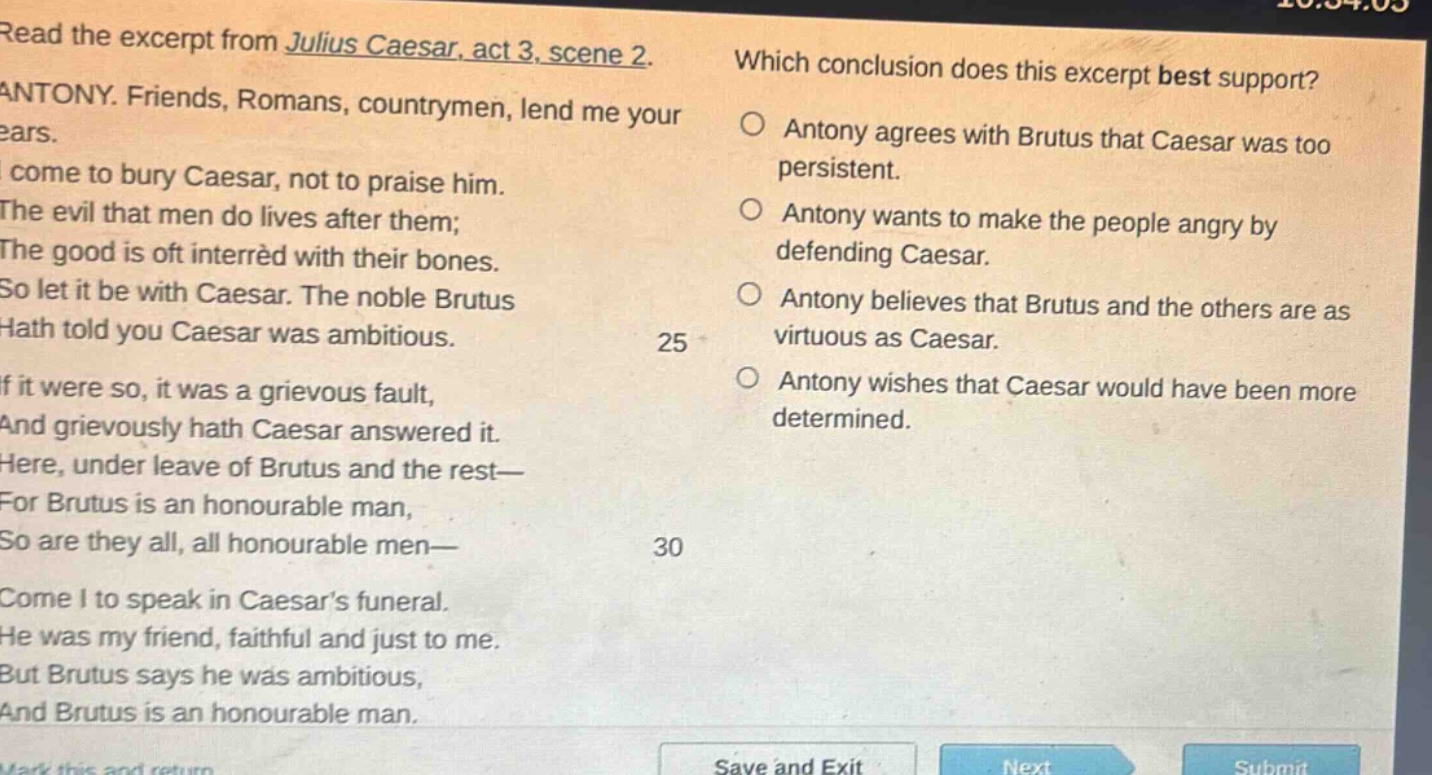 read the excerpt from julius caesar, act 3, scene 2. antony. friends, romans, countrymen, lend me your ears. i come to bury caesar, not to praise him. the evil that men do lives after them; the good is oft interred with their bones. so let it be with caesar. the noble brutus hath told you caesar was ambitious. if it were so, it was a grievous fault, and grievously hath caesar answered it. here, under leave of brutus and the rest— for brutus is an honourable man, so are they all, all honourable men— come i to speak in caesars funeral. he was my friend, faithful and just to me. but brutus says he was ambitious, and brutus is an honourable man. which conclusion does this excerpt best support? antony agrees with brutus that caesar was too persistent. antony wants to make the people angry by defending caesar. antony believes that brutus and the others are as virtuous as caesar. antony wishes that caesar would have been more determined.