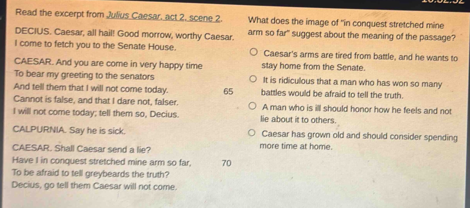 read the excerpt from julius caesar, act 2, scene 2. decius. caesar, all hail! good morrow, worthy caesar. i come to fetch you to the senate house. caesar. and you are come in very happy time to bear my greeting to the senators and tell them that i will not come today. cannot is false, and that i dare not, falser. i will not come today; tell them so, decius. calpurnia. say he is sick. caesar. shall caesar send a lie? have i in conquest stretched mine arm so far, to be afraid to tell greybeards the truth? decius, go tell them caesar will not come. what does the image of \in conquest stretched mine arm so far\ suggest about the meaning of the passage? caesars arms are tired from battle, and he wants to stay home from the senate. it is ridiculous that a man who has won so many battles would be afraid to tell the truth. a man who is ill should honor how he feels and not lie about it to others. caesar has grown old and should consider spending more time at home.