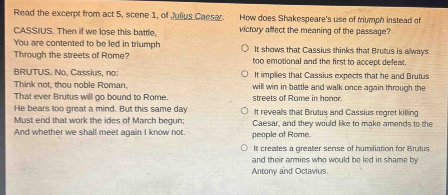 read the excerpt from act 5, scene 1, of julius caesar. cassius. then if we lose this battle, you are contented to be led in triumph through the streets of rome? brutus. no, cassius, no: think not, thou noble roman, that ever brutus will go bound to rome. he bears too great a mind. but this same day must end that work the ides of march begun; and whether we shall meet again i know not. how does shakespeares use of triumph instead of victory affect the meaning of the passage? it shows that cassius thinks that brutus is always too emotional and the first to accept defeat. it implies that cassius expects that he and brutus will win in battle and walk once again through the streets of rome in honor. it reveals that brutus and cassius regret killing caesar, and they would like to make amends to the people of rome. it creates a greater sense of humiliation for brutus and their armies who would be led in shame by antony and octavius.
