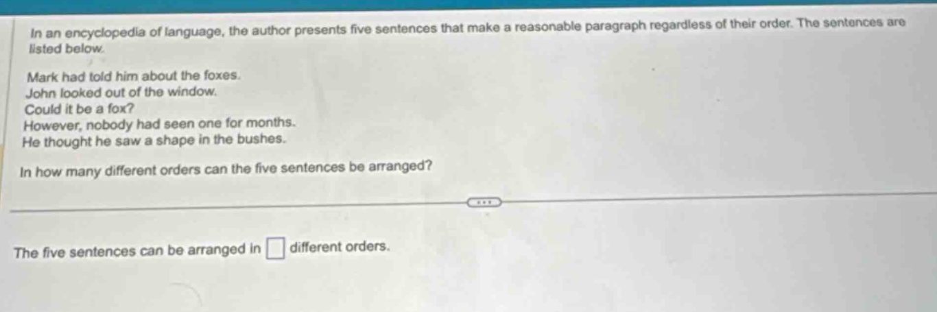 in an encyclopedia of language, the author presents five sentences that make a reasonable paragraph regardless of their order. the sentences are listed below. mark had told him about the foxes. john looked out of the window. could it be a fox? however, nobody had seen one for months. he thought he saw a shape in the bushes. in how many different orders can the five sentences be arranged? the five sentences can be arranged in different orders.