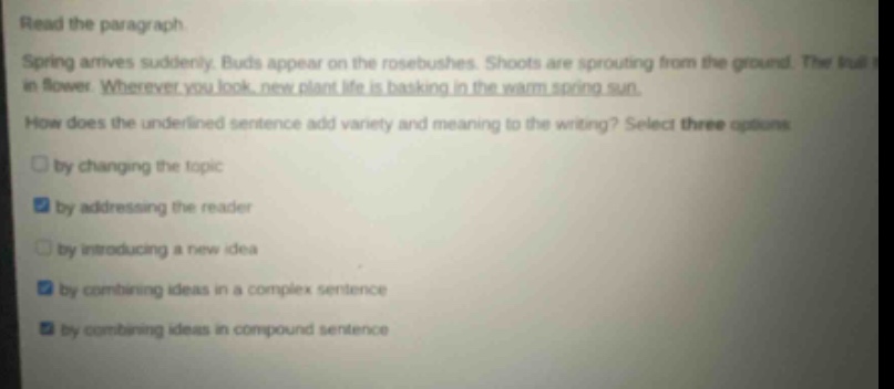 read the paragraph. spring arrives suddenly. buds appear on the rosebushes. shoots are sprouting from the ground. the tul in flower. wherever you look, new plant life is basking in the warm spring sun. how does the underlined sentence add variety and meaning to the writing? select three options by changing the topic by addressing the reader by introducing a new idea by combining ideas in a complex sentence by combining ideas in compound sentence