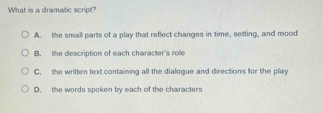 what is a dramatic script?\n\na. the small parts of a play that reflect changes in time, setting, and mood\n\nb. the description of each characters role\n\nc. the written text containing all the dialogue and directions for the play\n\nd. the words spoken by each of the characters