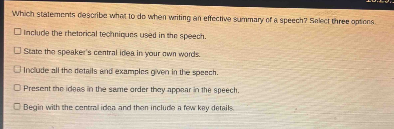 which statements describe what to do when writing an effective summary of a speech? select three options. include the rhetorical techniques used in the speech. state the speaker’s central idea in your own words. include all the details and examples given in the speech. present the ideas in the same order they appear in the speech. begin with the central idea and then include a few key details.