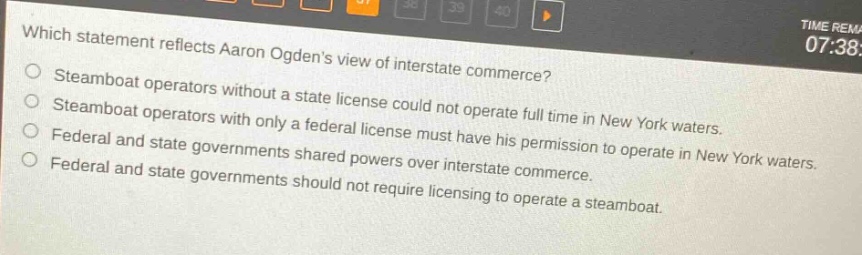 which statement reflects aaron ogdens view of interstate commerce?\nsteamboat operators without a state license could not operate full time in new york waters.\nsteamboat operators with only a federal license must have his permission to operate in new york waters.\nfederal and state governments shared powers over interstate commerce.\nfederal and state governments should not require licensing to operate a steamboat.
