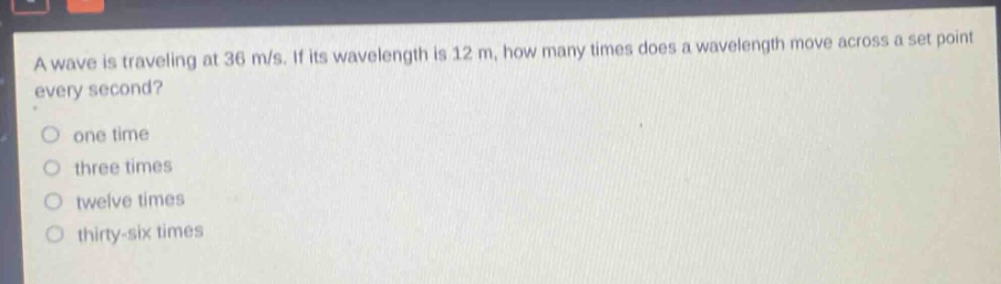 a wave is traveling at 36 m/s. if its wavelength is 12 m, how many times does a wavelength move across a set point every second?\none time\nthree times\ntwelve times\nthirty - six times