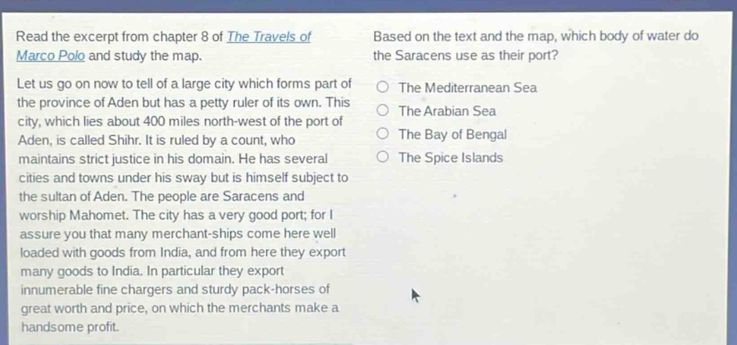 read the excerpt from chapter 8 of the travels of marco polo and study the map. let us go on now to tell of a large city which forms part of the province of aden but has a petty ruler of its own. this city, which lies about 400 miles north - west of the port of aden, is called shihr. it is ruled by a count, who maintains strict justice in his domain. he has several cities and towns under his sway but is himself subject to the sultan of aden. the people are saracens and worship mahomet. the city has a very good port; for i assure you that many merchant - ships come here well loaded with goods from india, and from here they export many goods to india. in particular they export innumerable fine chargers and sturdy pack - horses of great worth and price, on which the merchants make a handsome profit. based on the text and the map, which body of water do the saracens use as their port? the mediterranean sea the arabian sea the bay of bengal the spice islands