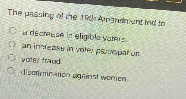 the passing of the 19th amendment led to\na decrease in eligible voters.\nan increase in voter participation.\nvoter fraud.\ndiscrimination against women.