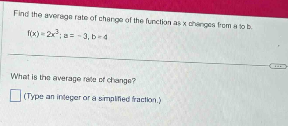 find the average rate of change of the function as x changes from a to b. f(x)=2x³; a = -3, b = 4 what is the average rate of change? (type an integer or a simplified fraction.)
